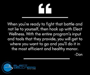 When you’re ready to fight that battle and not lie to yourself, then hook up with Elect Wellness. With the entire program’s input and tools that they provide, you will get to where you want to go and you’ll do it in the most efficient and healthy manor.