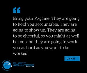 Bring your A-game. They are going to hold you accountable. They are going to show up. They are going to be cheerful, so you might as well be too, and they are going to work you as hard as you want to be worked.